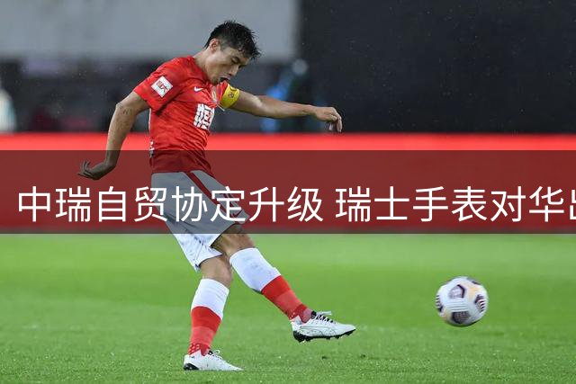 中瑞自贸协定升级 瑞士手表对华出口将全面免税